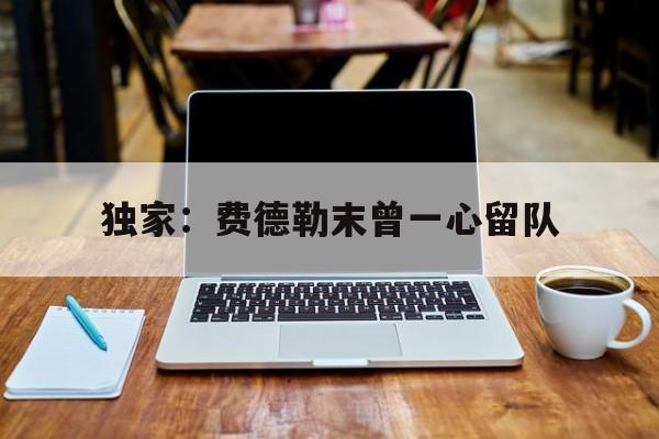 独家：费德勒末曾一心留队(费德勒现状)|OG东方馆